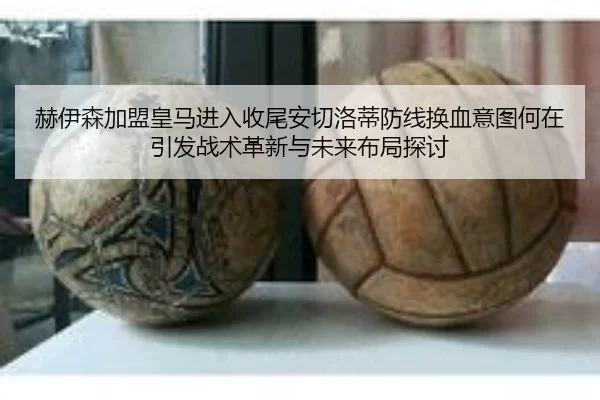 赫伊森加盟皇马进入收尾安切洛蒂防线换血意图何在引发战术革新与未来布局探讨
